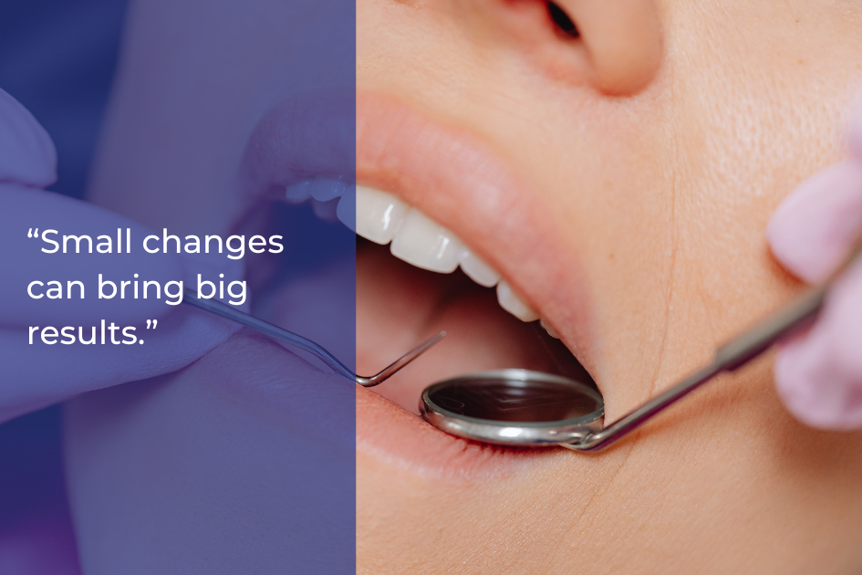 A dental patient with mouth open during an exam, dentist holding a dental mirror and probe; text on image reads “Small changes can bring big results for your oral health.”.